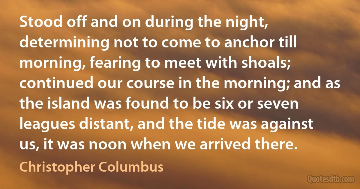 Stood off and on during the night, determining not to come to anchor till morning, fearing to meet with shoals; continued our course in the morning; and as the island was found to be six or seven leagues distant, and the tide was against us, it was noon when we arrived there. (Christopher Columbus)