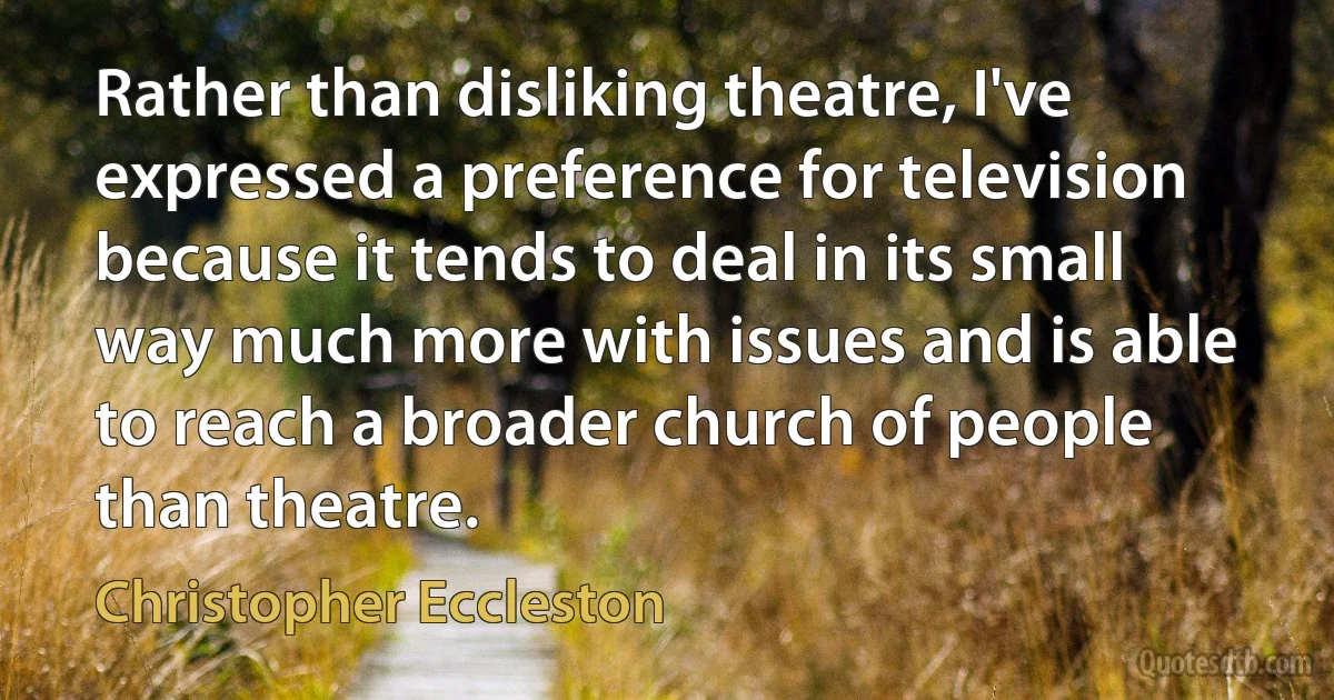 Rather than disliking theatre, I've expressed a preference for television because it tends to deal in its small way much more with issues and is able to reach a broader church of people than theatre. (Christopher Eccleston)