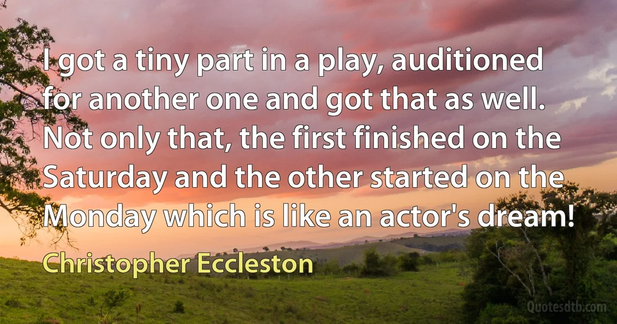 I got a tiny part in a play, auditioned for another one and got that as well. Not only that, the first finished on the Saturday and the other started on the Monday which is like an actor's dream! (Christopher Eccleston)