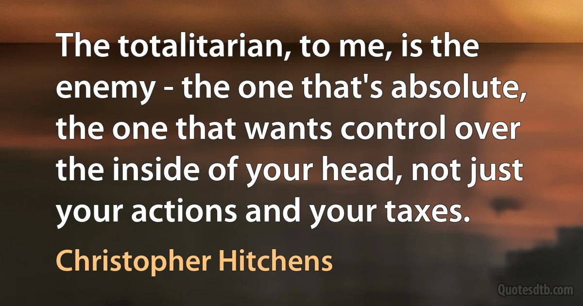 The totalitarian, to me, is the enemy - the one that's absolute, the one that wants control over the inside of your head, not just your actions and your taxes. (Christopher Hitchens)