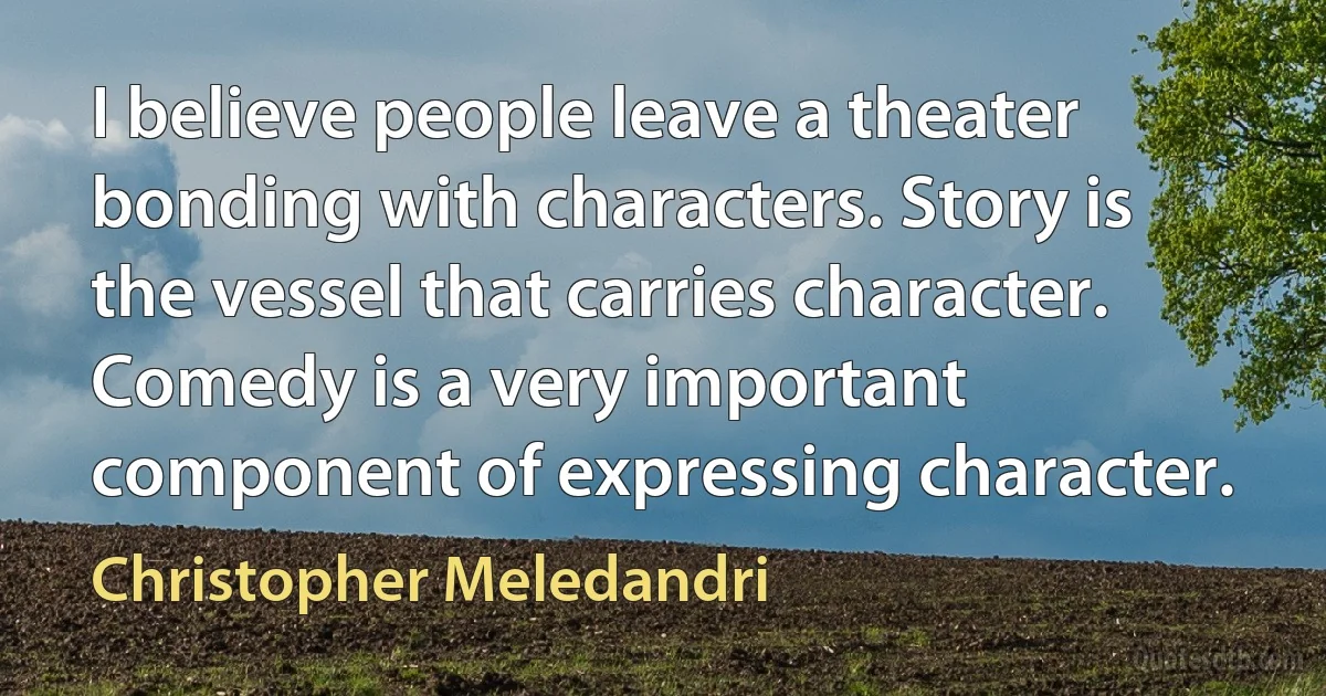 I believe people leave a theater bonding with characters. Story is the vessel that carries character. Comedy is a very important component of expressing character. (Christopher Meledandri)