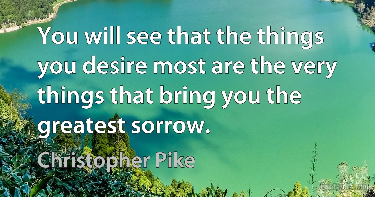 You will see that the things you desire most are the very things that bring you the greatest sorrow. (Christopher Pike)