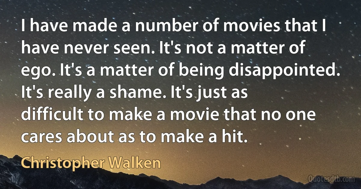 I have made a number of movies that I have never seen. It's not a matter of ego. It's a matter of being disappointed. It's really a shame. It's just as difficult to make a movie that no one cares about as to make a hit. (Christopher Walken)