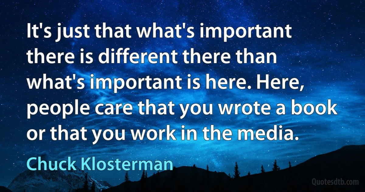 It's just that what's important there is different there than what's important is here. Here, people care that you wrote a book or that you work in the media. (Chuck Klosterman)