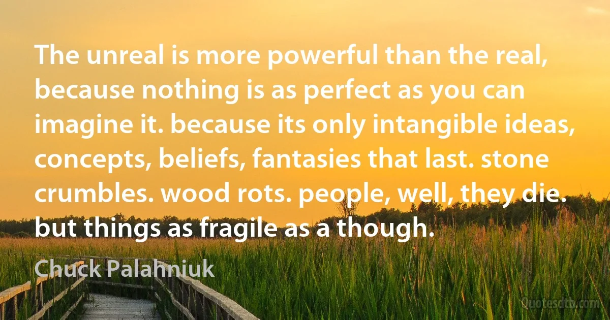 The unreal is more powerful than the real, because nothing is as perfect as you can imagine it. because its only intangible ideas, concepts, beliefs, fantasies that last. stone crumbles. wood rots. people, well, they die. but things as fragile as a though. (Chuck Palahniuk)