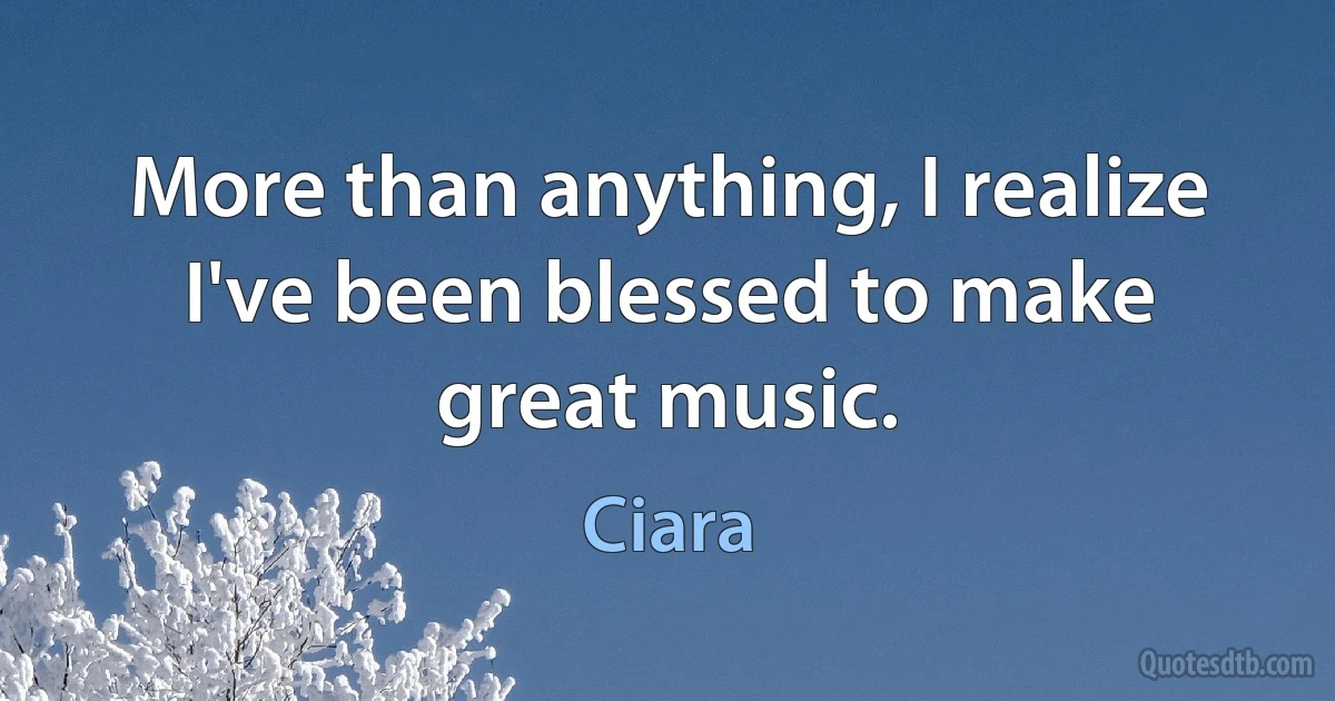 More than anything, I realize I've been blessed to make great music. (Ciara)