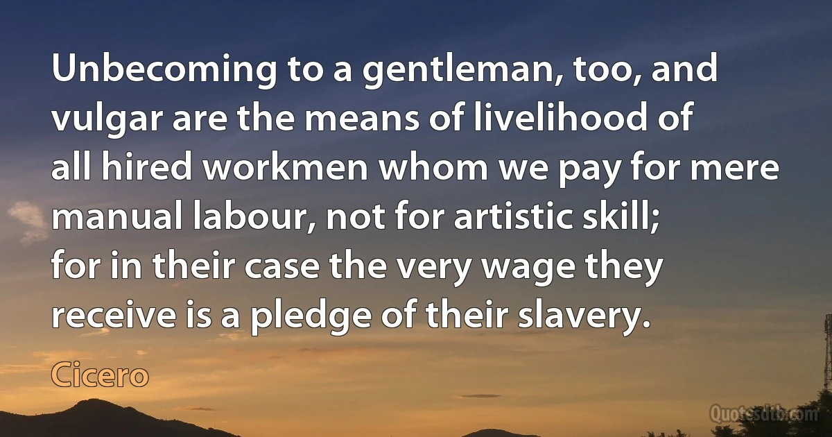 Unbecoming to a gentleman, too, and vulgar are the means of livelihood of all hired workmen whom we pay for mere manual labour, not for artistic skill; for in their case the very wage they receive is a pledge of their slavery. (Cicero)