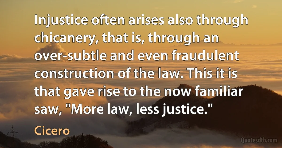 Injustice often arises also through chicanery, that is, through an over-subtle and even fraudulent construction of the law. This it is that gave rise to the now familiar saw, "More law, less justice." (Cicero)