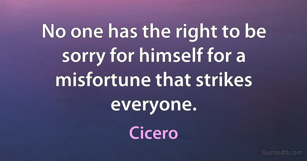 No one has the right to be sorry for himself for a misfortune that strikes everyone. (Cicero)