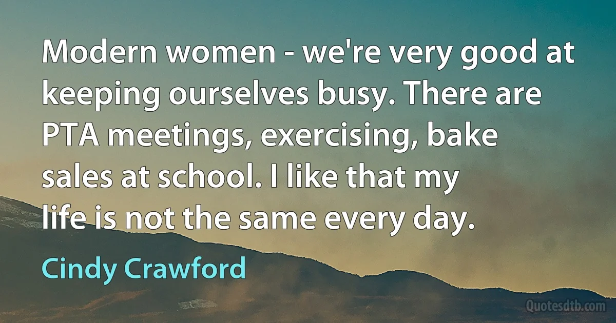 Modern women - we're very good at keeping ourselves busy. There are PTA meetings, exercising, bake sales at school. I like that my life is not the same every day. (Cindy Crawford)