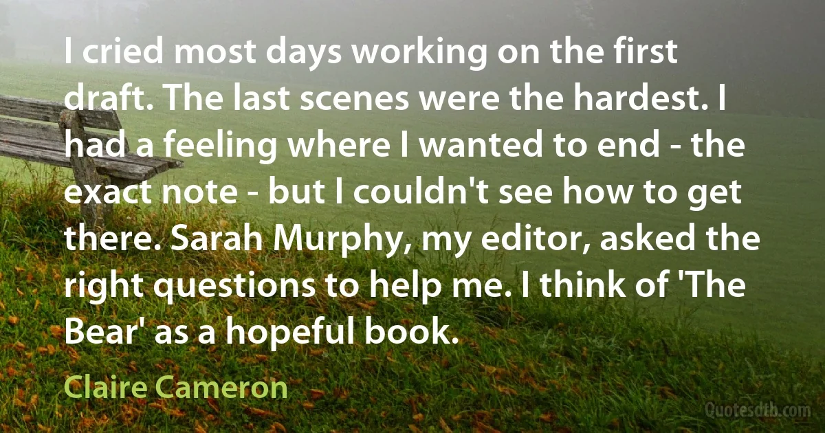 I cried most days working on the first draft. The last scenes were the hardest. I had a feeling where I wanted to end - the exact note - but I couldn't see how to get there. Sarah Murphy, my editor, asked the right questions to help me. I think of 'The Bear' as a hopeful book. (Claire Cameron)