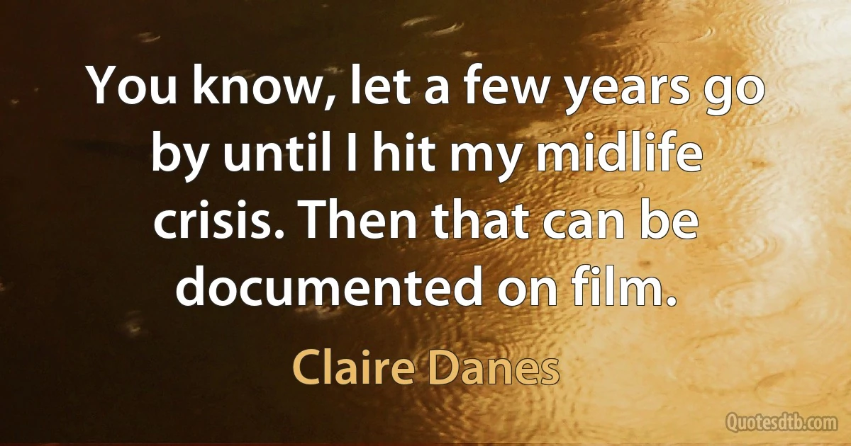 You know, let a few years go by until I hit my midlife crisis. Then that can be documented on film. (Claire Danes)