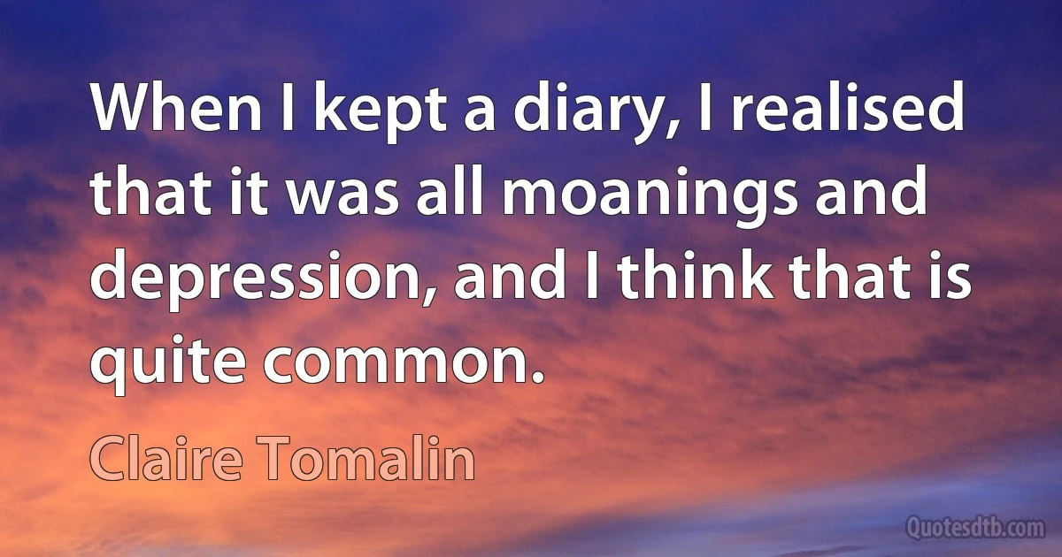 When I kept a diary, I realised that it was all moanings and depression, and I think that is quite common. (Claire Tomalin)