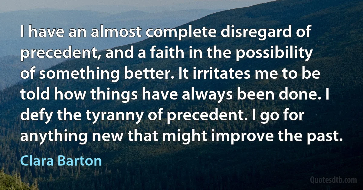 I have an almost complete disregard of precedent, and a faith in the possibility of something better. It irritates me to be told how things have always been done. I defy the tyranny of precedent. I go for anything new that might improve the past. (Clara Barton)