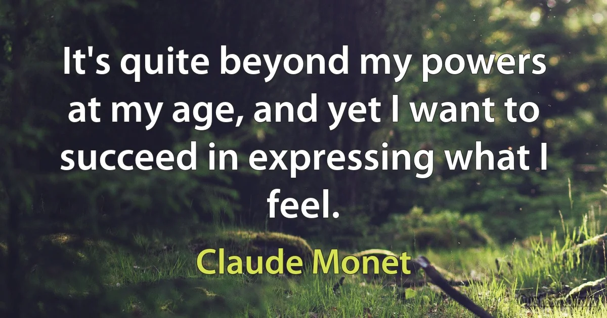 It's quite beyond my powers at my age, and yet I want to succeed in expressing what I feel. (Claude Monet)