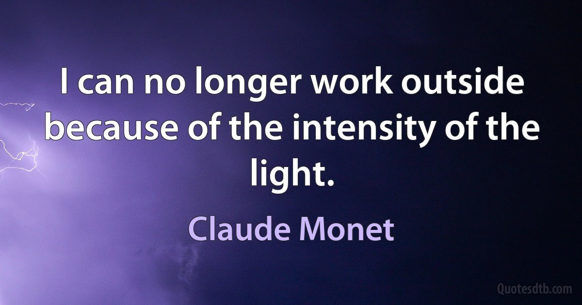 I can no longer work outside because of the intensity of the light. (Claude Monet)