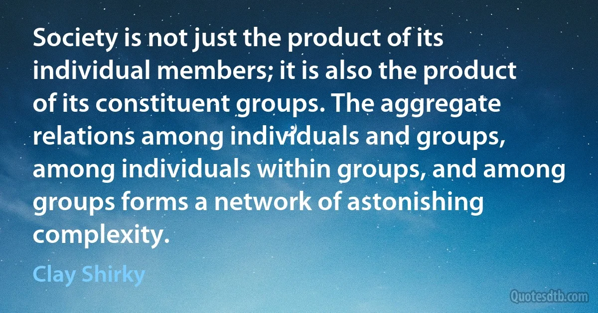 Society is not just the product of its individual members; it is also the product of its constituent groups. The aggregate relations among individuals and groups, among individuals within groups, and among groups forms a network of astonishing complexity. (Clay Shirky)