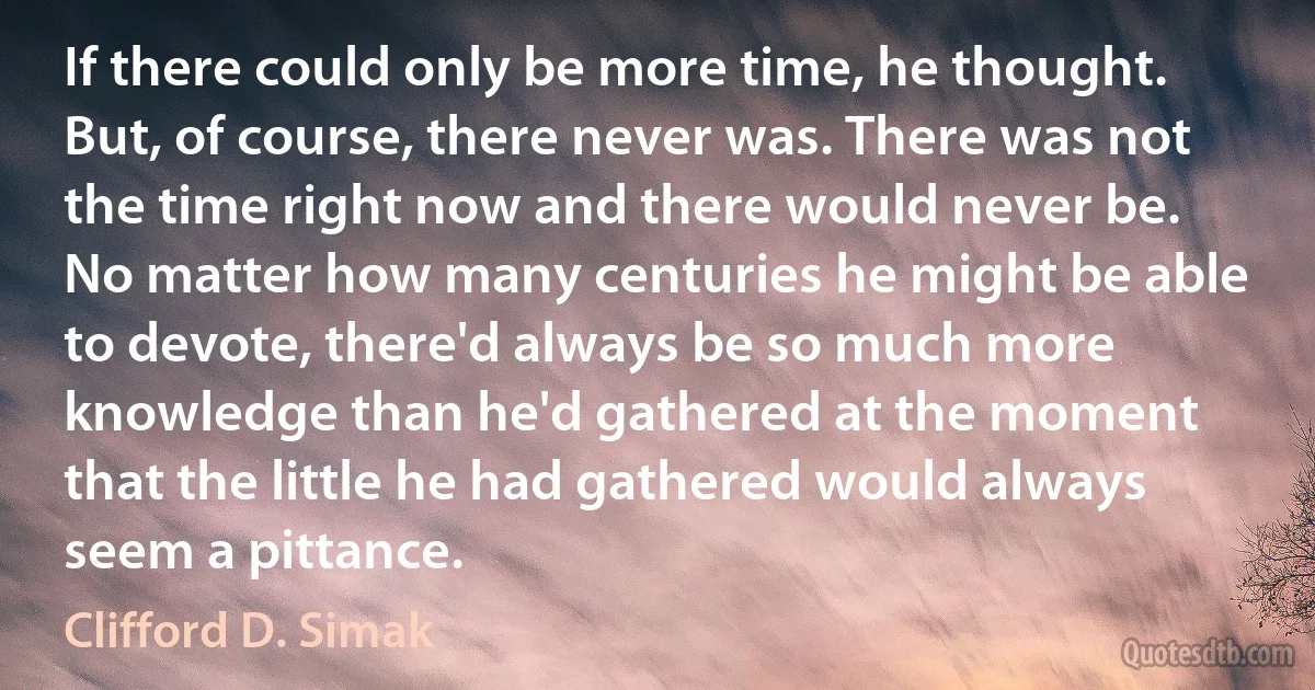 If there could only be more time, he thought. But, of course, there never was. There was not the time right now and there would never be. No matter how many centuries he might be able to devote, there'd always be so much more knowledge than he'd gathered at the moment that the little he had gathered would always seem a pittance. (Clifford D. Simak)