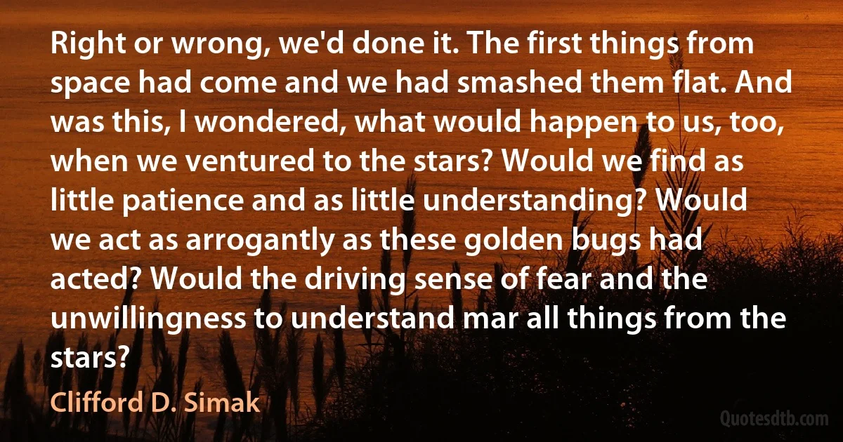 Right or wrong, we'd done it. The first things from space had come and we had smashed them flat. And was this, I wondered, what would happen to us, too, when we ventured to the stars? Would we find as little patience and as little understanding? Would we act as arrogantly as these golden bugs had acted? Would the driving sense of fear and the unwillingness to understand mar all things from the stars? (Clifford D. Simak)