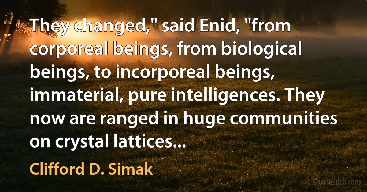 They changed," said Enid, "from corporeal beings, from biological beings, to incorporeal beings, immaterial, pure intelligences. They now are ranged in huge communities on crystal lattices... (Clifford D. Simak)