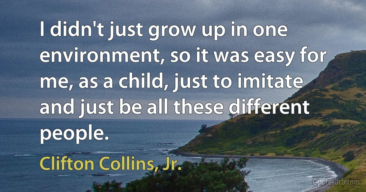 I didn't just grow up in one environment, so it was easy for me, as a child, just to imitate and just be all these different people. (Clifton Collins, Jr.)