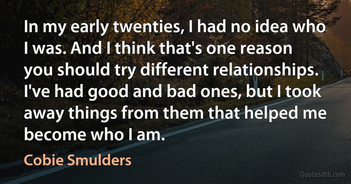 In my early twenties, I had no idea who I was. And I think that's one reason you should try different relationships. I've had good and bad ones, but I took away things from them that helped me become who I am. (Cobie Smulders)