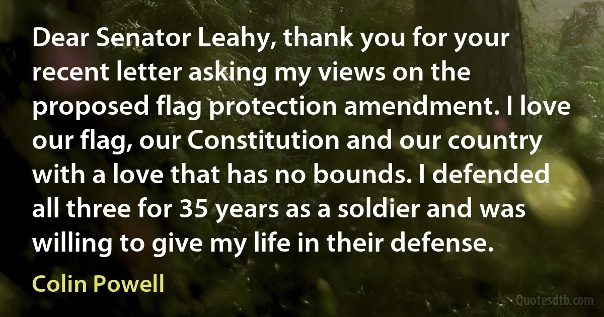 Dear Senator Leahy, thank you for your recent letter asking my views on the proposed flag protection amendment. I love our flag, our Constitution and our country with a love that has no bounds. I defended all three for 35 years as a soldier and was willing to give my life in their defense. (Colin Powell)