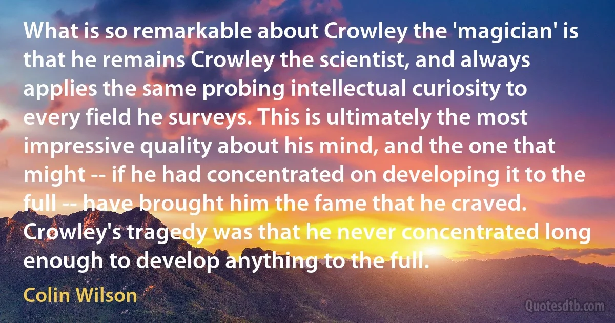 What is so remarkable about Crowley the 'magician' is that he remains Crowley the scientist, and always applies the same probing intellectual curiosity to every field he surveys. This is ultimately the most impressive quality about his mind, and the one that might -- if he had concentrated on developing it to the full -- have brought him the fame that he craved. Crowley's tragedy was that he never concentrated long enough to develop anything to the full. (Colin Wilson)