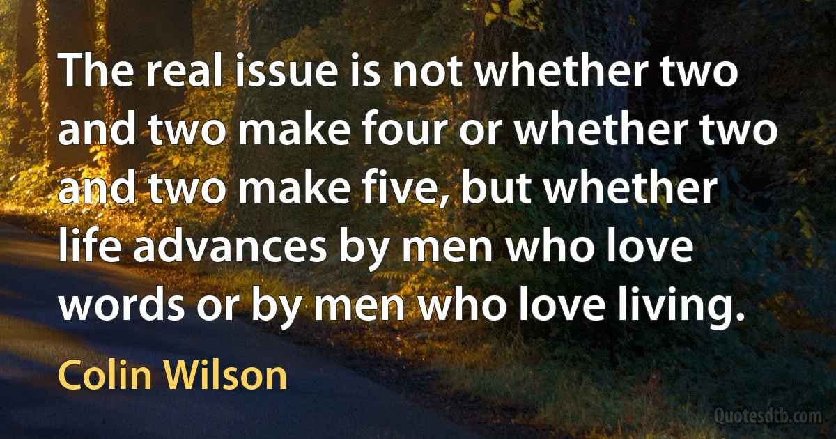 The real issue is not whether two and two make four or whether two and two make five, but whether life advances by men who love words or by men who love living. (Colin Wilson)