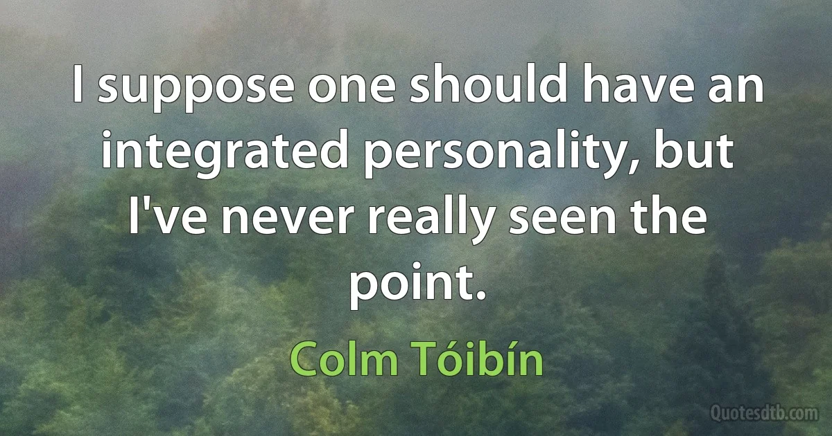 I suppose one should have an integrated personality, but I've never really seen the point. (Colm Tóibín)