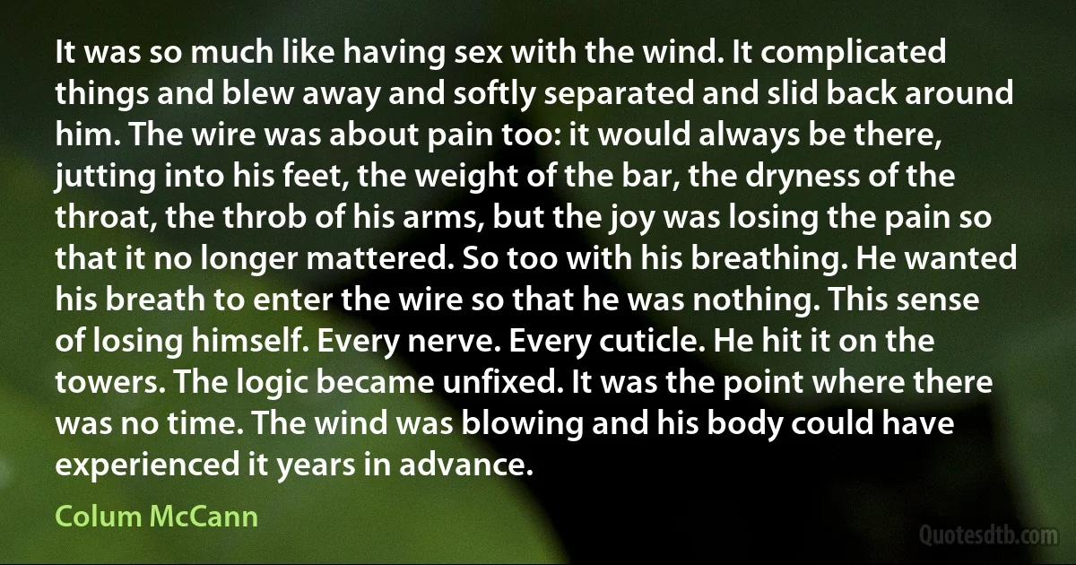 It was so much like having sex with the wind. It complicated things and blew away and softly separated and slid back around him. The wire was about pain too: it would always be there, jutting into his feet, the weight of the bar, the dryness of the throat, the throb of his arms, but the joy was losing the pain so that it no longer mattered. So too with his breathing. He wanted his breath to enter the wire so that he was nothing. This sense of losing himself. Every nerve. Every cuticle. He hit it on the towers. The logic became unfixed. It was the point where there was no time. The wind was blowing and his body could have experienced it years in advance. (Colum McCann)