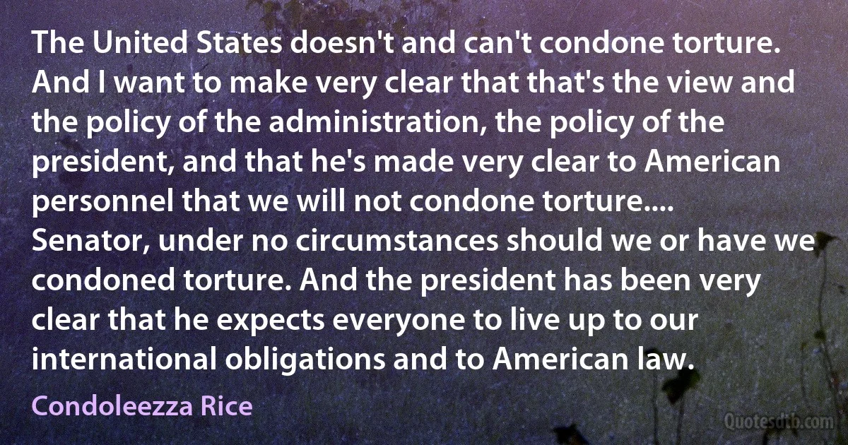 The United States doesn't and can't condone torture. And I want to make very clear that that's the view and the policy of the administration, the policy of the president, and that he's made very clear to American personnel that we will not condone torture.... Senator, under no circumstances should we or have we condoned torture. And the president has been very clear that he expects everyone to live up to our international obligations and to American law. (Condoleezza Rice)