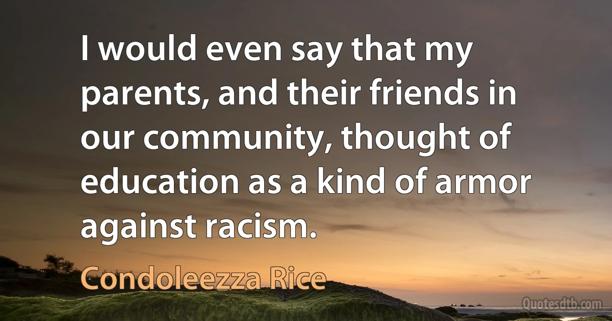 I would even say that my parents, and their friends in our community, thought of education as a kind of armor against racism. (Condoleezza Rice)