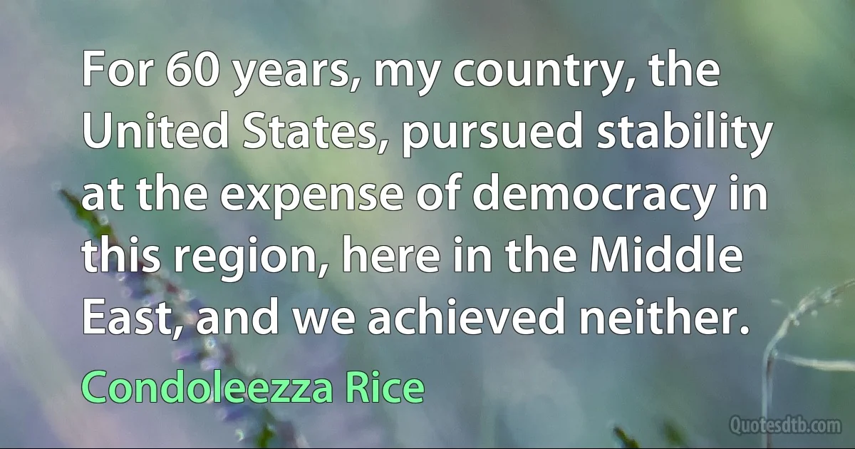 For 60 years, my country, the United States, pursued stability at the expense of democracy in this region, here in the Middle East, and we achieved neither. (Condoleezza Rice)