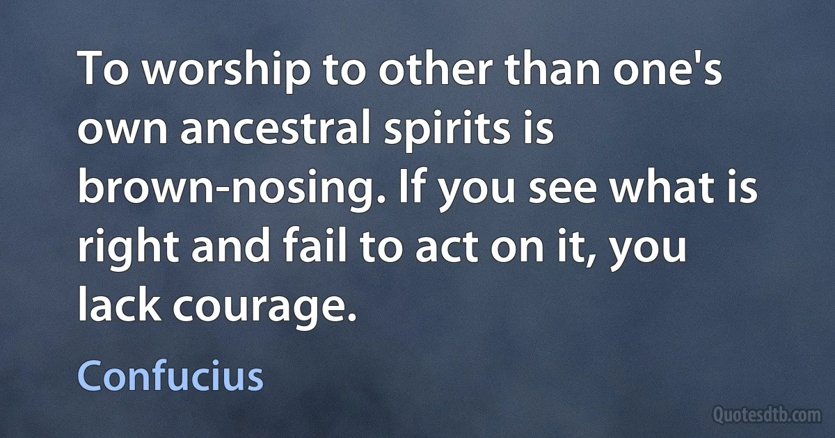 To worship to other than one's own ancestral spirits is brown-nosing. If you see what is right and fail to act on it, you lack courage. (Confucius)