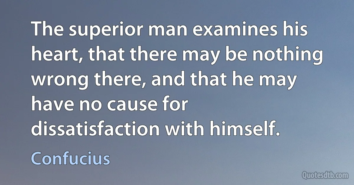 The superior man examines his heart, that there may be nothing wrong there, and that he may have no cause for dissatisfaction with himself. (Confucius)