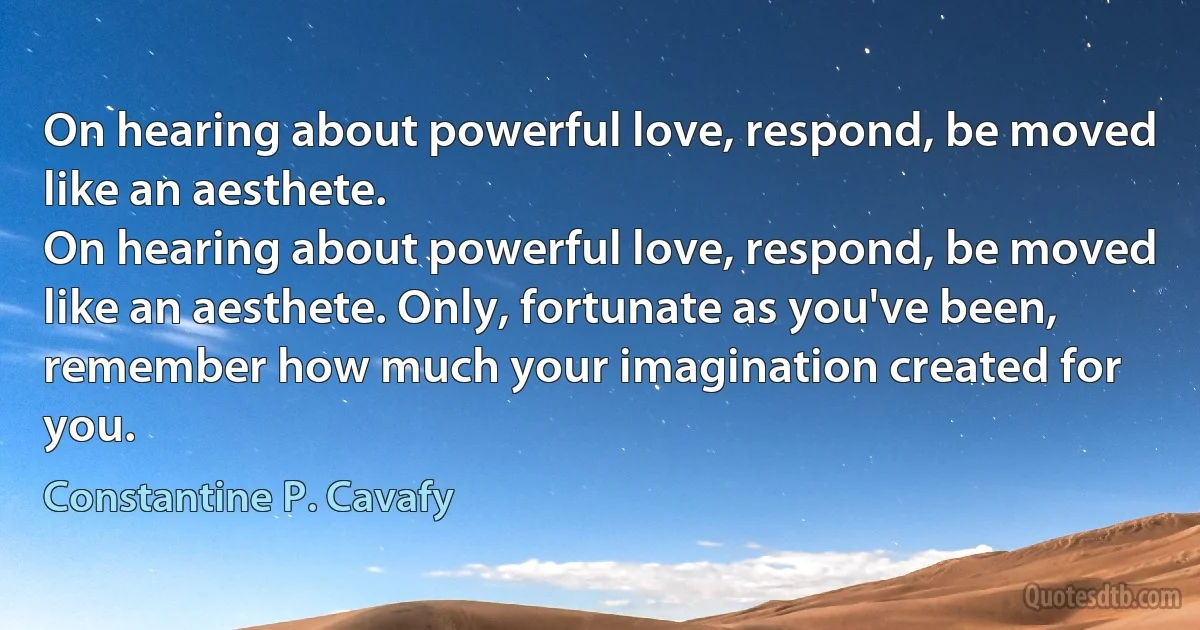 On hearing about powerful love, respond, be moved
like an aesthete.
On hearing about powerful love, respond, be moved
like an aesthete. Only, fortunate as you've been,
remember how much your imagination created for you. (Constantine P. Cavafy)