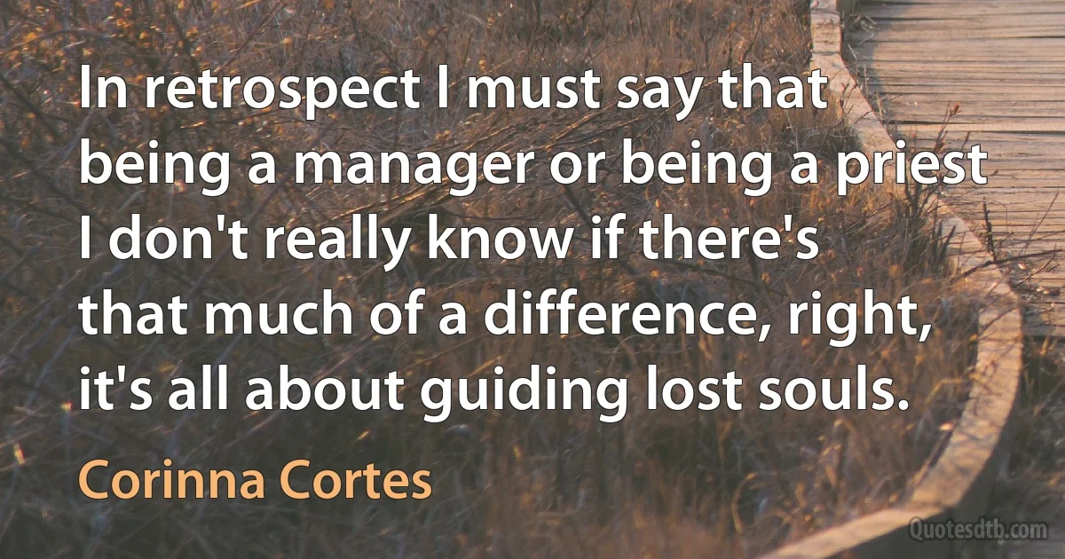 In retrospect I must say that being a manager or being a priest I don't really know if there's that much of a difference, right, it's all about guiding lost souls. (Corinna Cortes)