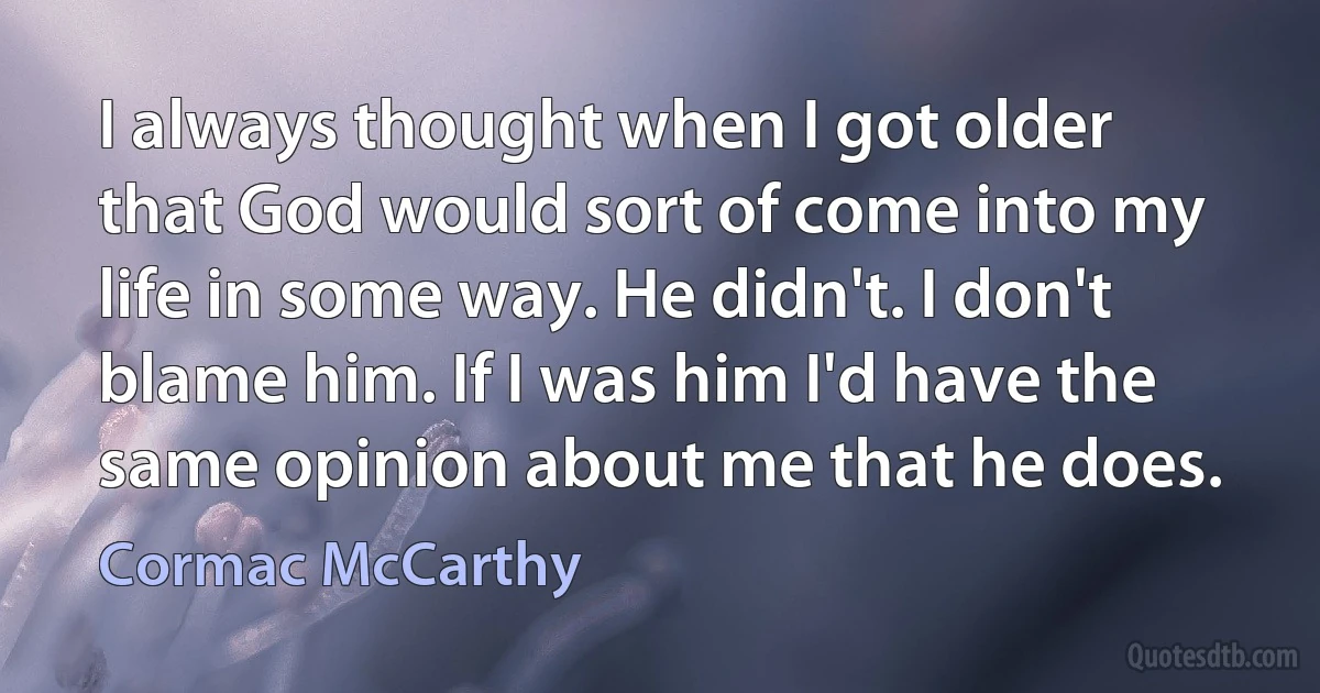 I always thought when I got older that God would sort of come into my life in some way. He didn't. I don't blame him. If I was him I'd have the same opinion about me that he does. (Cormac McCarthy)