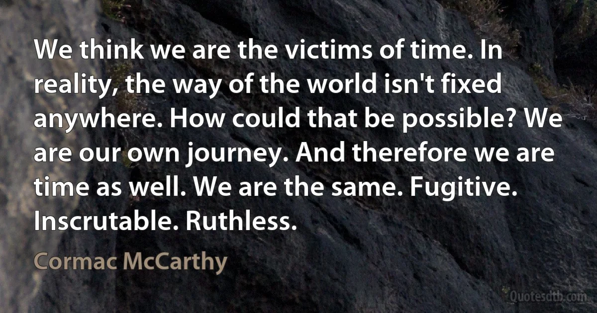 We think we are the victims of time. In reality, the way of the world isn't fixed anywhere. How could that be possible? We are our own journey. And therefore we are time as well. We are the same. Fugitive. Inscrutable. Ruthless. (Cormac McCarthy)