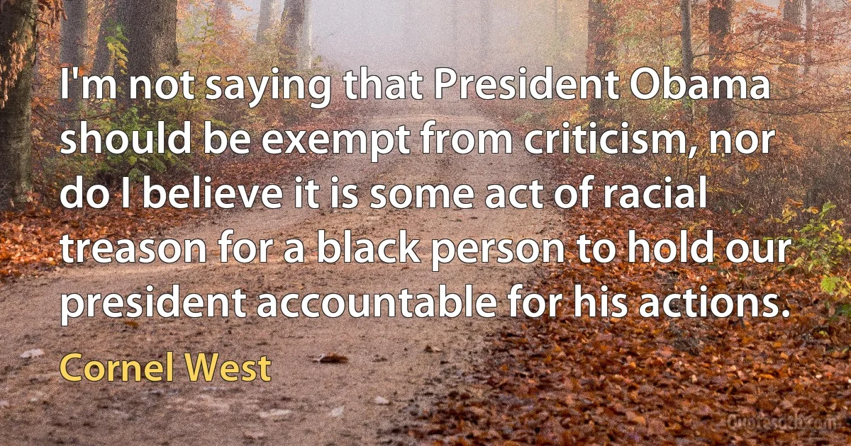 I'm not saying that President Obama should be exempt from criticism, nor do I believe it is some act of racial treason for a black person to hold our president accountable for his actions. (Cornel West)