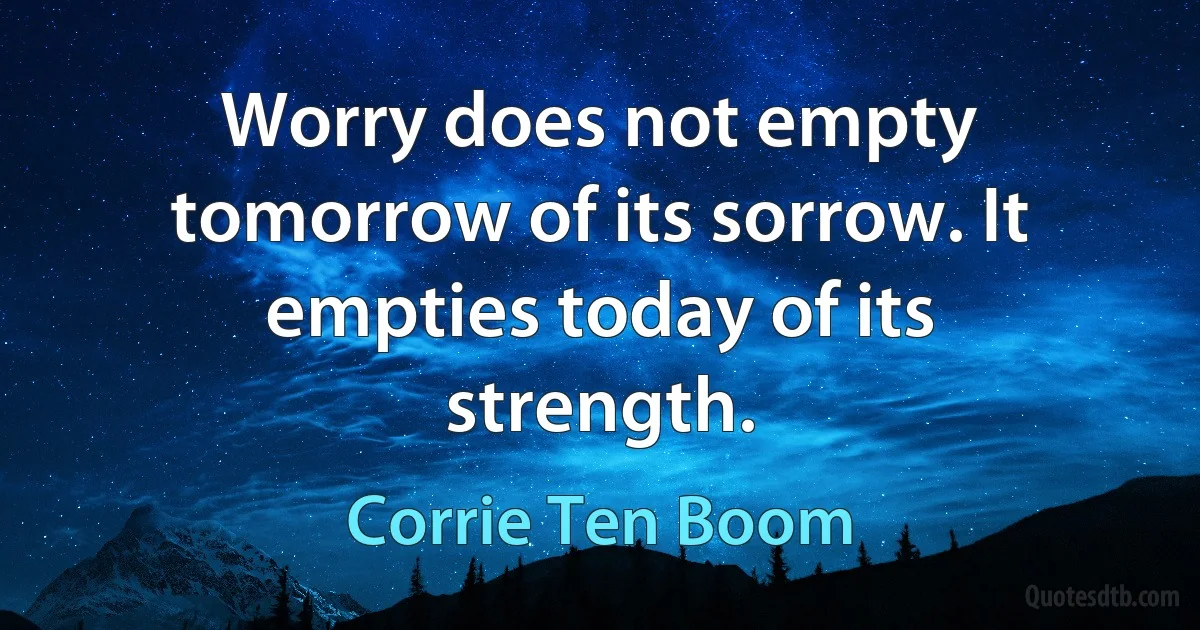 Worry does not empty tomorrow of its sorrow. It empties today of its strength. (Corrie Ten Boom)