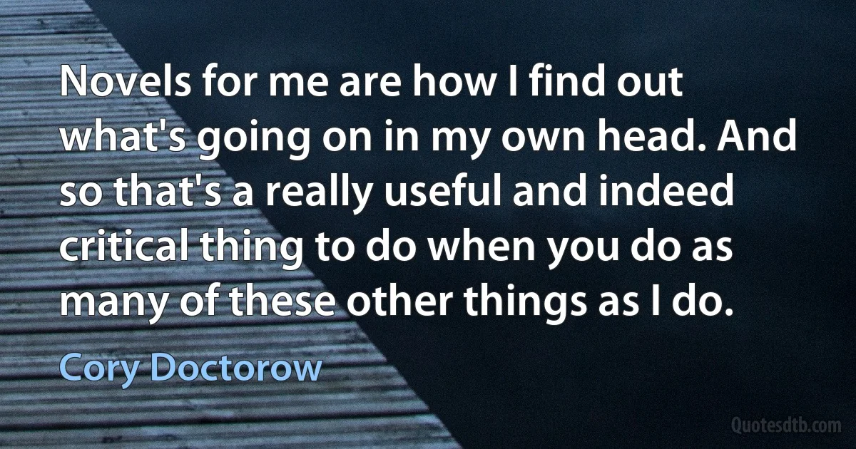 Novels for me are how I find out what's going on in my own head. And so that's a really useful and indeed critical thing to do when you do as many of these other things as I do. (Cory Doctorow)