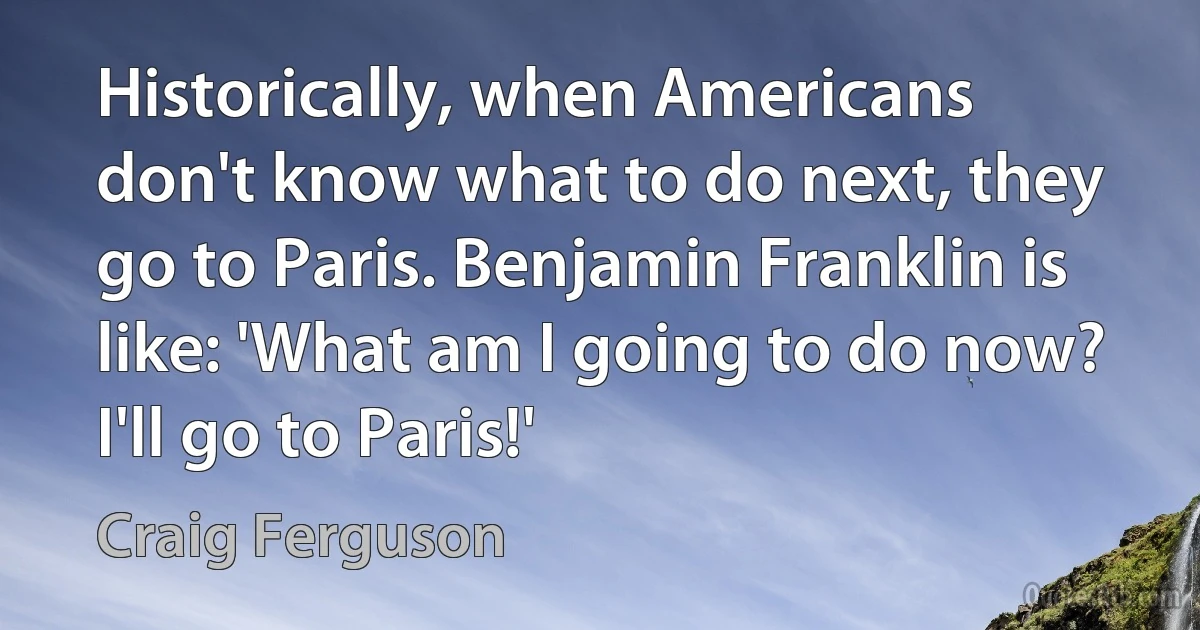 Historically, when Americans don't know what to do next, they go to Paris. Benjamin Franklin is like: 'What am I going to do now? I'll go to Paris!' (Craig Ferguson)