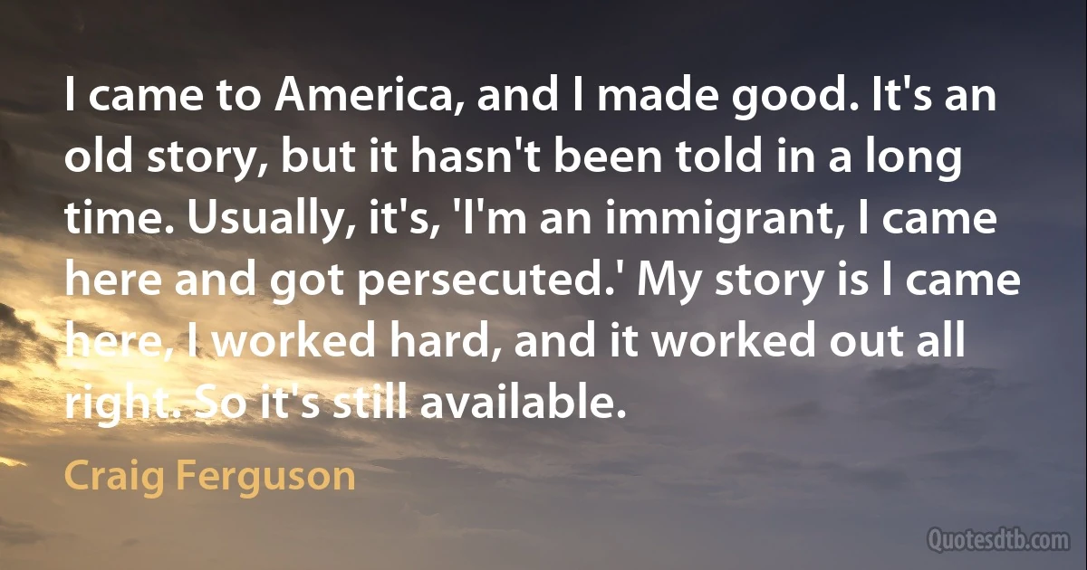 I came to America, and I made good. It's an old story, but it hasn't been told in a long time. Usually, it's, 'I'm an immigrant, I came here and got persecuted.' My story is I came here, I worked hard, and it worked out all right. So it's still available. (Craig Ferguson)