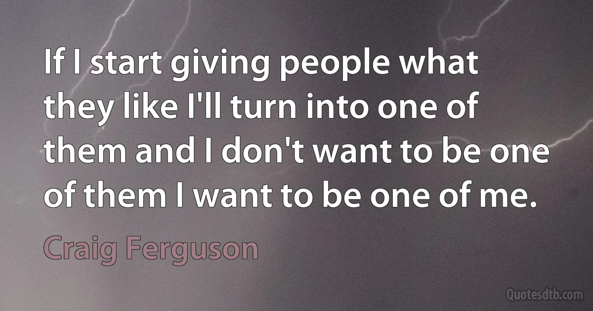 If I start giving people what they like I'll turn into one of them and I don't want to be one of them I want to be one of me. (Craig Ferguson)