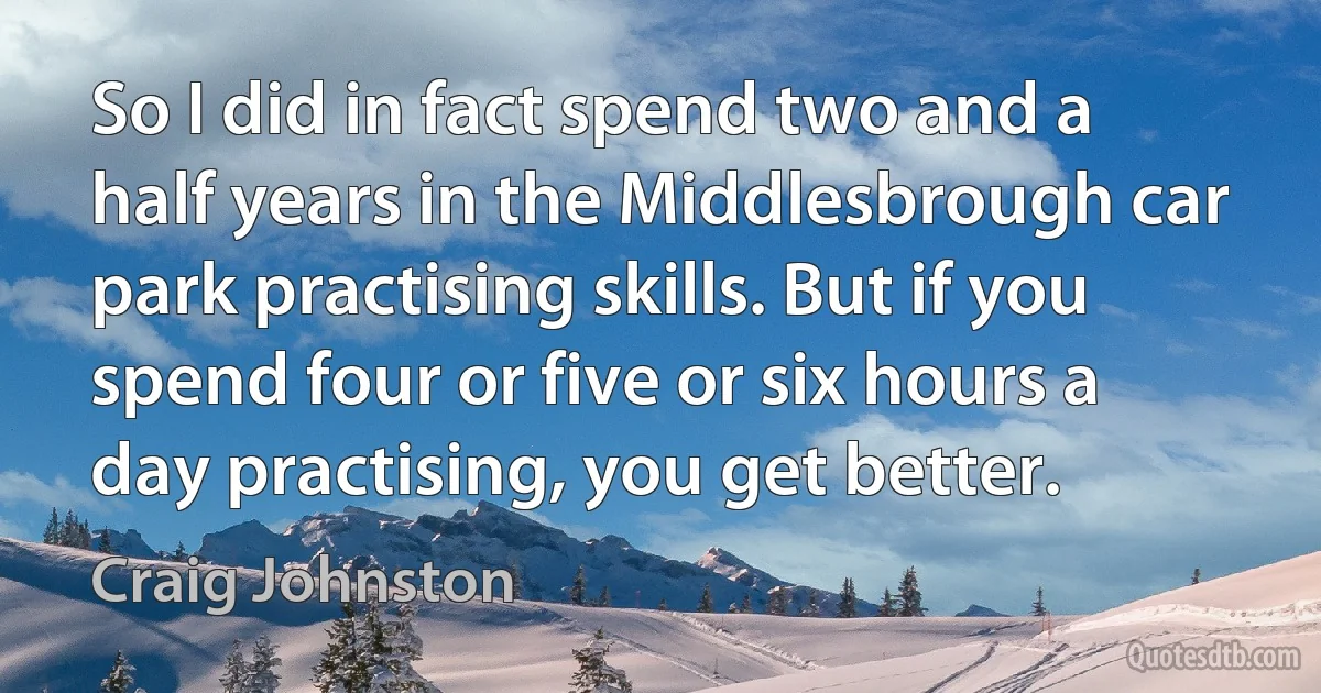 So I did in fact spend two and a half years in the Middlesbrough car park practising skills. But if you spend four or five or six hours a day practising, you get better. (Craig Johnston)