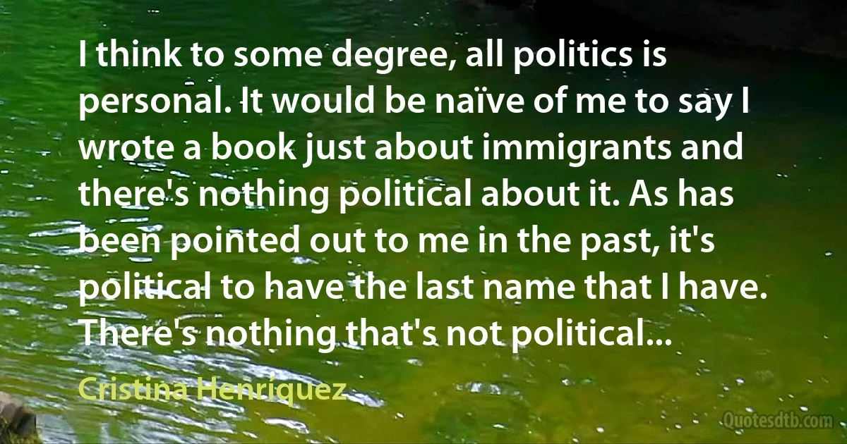 I think to some degree, all politics is personal. It would be naïve of me to say I wrote a book just about immigrants and there's nothing political about it. As has been pointed out to me in the past, it's political to have the last name that I have. There's nothing that's not political... (Cristina Henríquez)