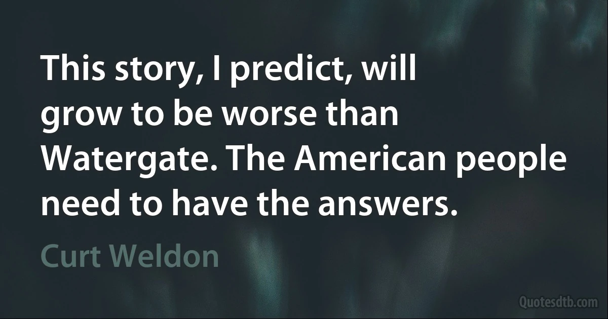 This story, I predict, will grow to be worse than Watergate. The American people need to have the answers. (Curt Weldon)