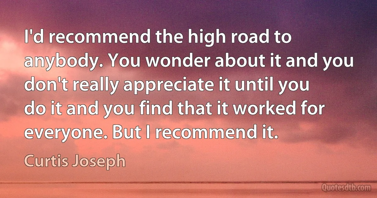 I'd recommend the high road to anybody. You wonder about it and you don't really appreciate it until you do it and you find that it worked for everyone. But I recommend it. (Curtis Joseph)